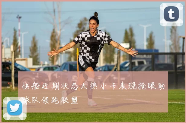 快船近期状态火热小卡表现抢眼助球队领跑联盟