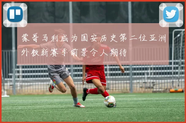 蒙哥马利成为国安历史第二位亚洲外教新赛季前景令人期待