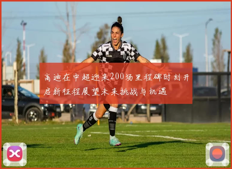高迪在中超迎来200场里程碑时刻开启新征程展望未来挑战与机遇