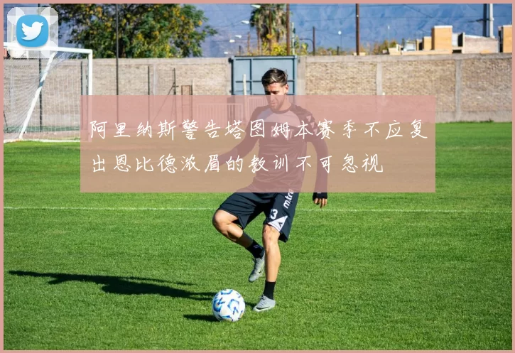 阿里纳斯警告塔图姆本赛季不应复出恩比德浓眉的教训不可忽视