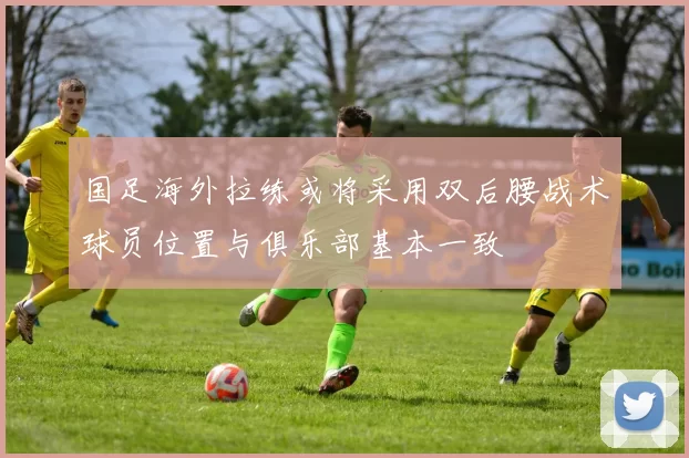 国足海外拉练或将采用双后腰战术球员位置与俱乐部基本一致