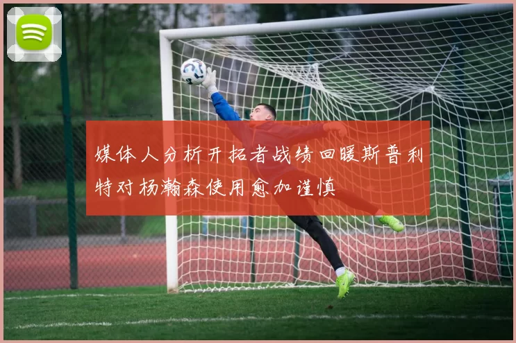 媒体人分析开拓者战绩回暖斯普利特对杨瀚森使用愈加谨慎