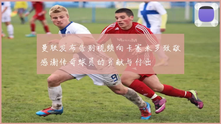曼联发布告别视频向卡塞米罗致敬感谢传奇球员的贡献与付出