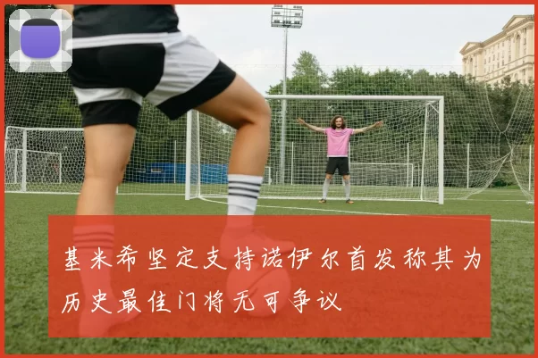 基米希坚定支持诺伊尔首发称其为历史最佳门将无可争议